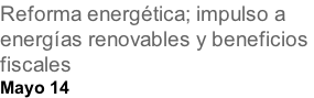 Reforma energética; impulso a  energías renovables y beneficios  fiscales Mayo 14